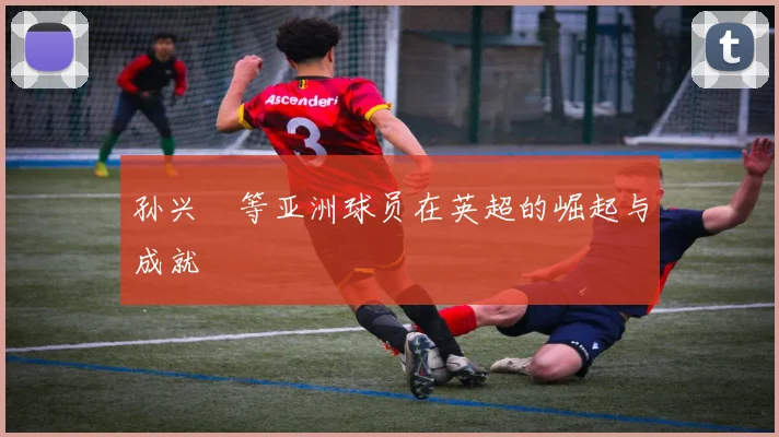 孙兴慜等亚洲球员在英超的崛起与成就
