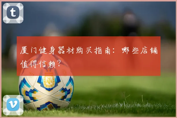 厦门健身器材购买指南:哪些店铺值得信赖?