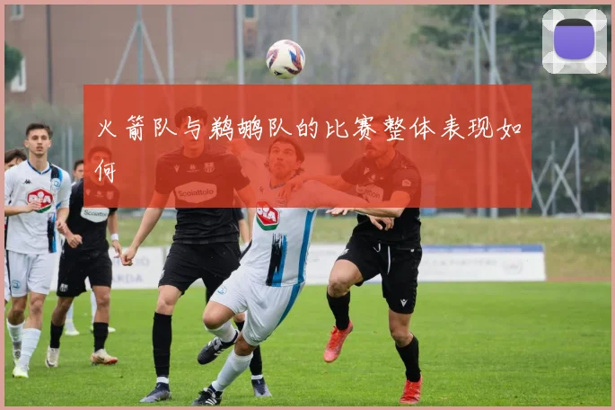 火箭队与鹈鹕队的比赛整体表现如何