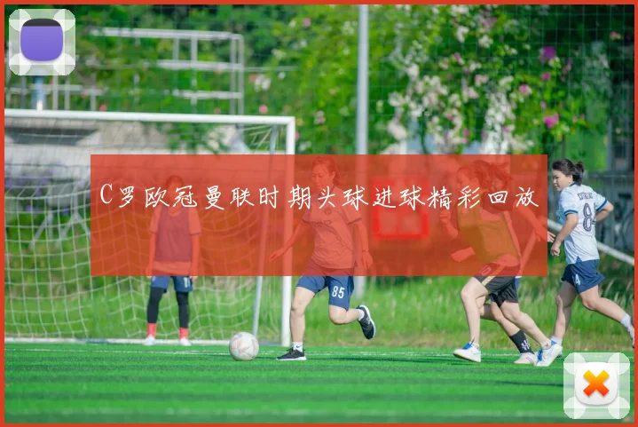 C罗欧冠曼联时期头球进球精彩回放